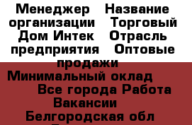 Менеджер › Название организации ­ Торговый Дом Интек › Отрасль предприятия ­ Оптовые продажи › Минимальный оклад ­ 15 000 - Все города Работа » Вакансии   . Белгородская обл.,Белгород г.